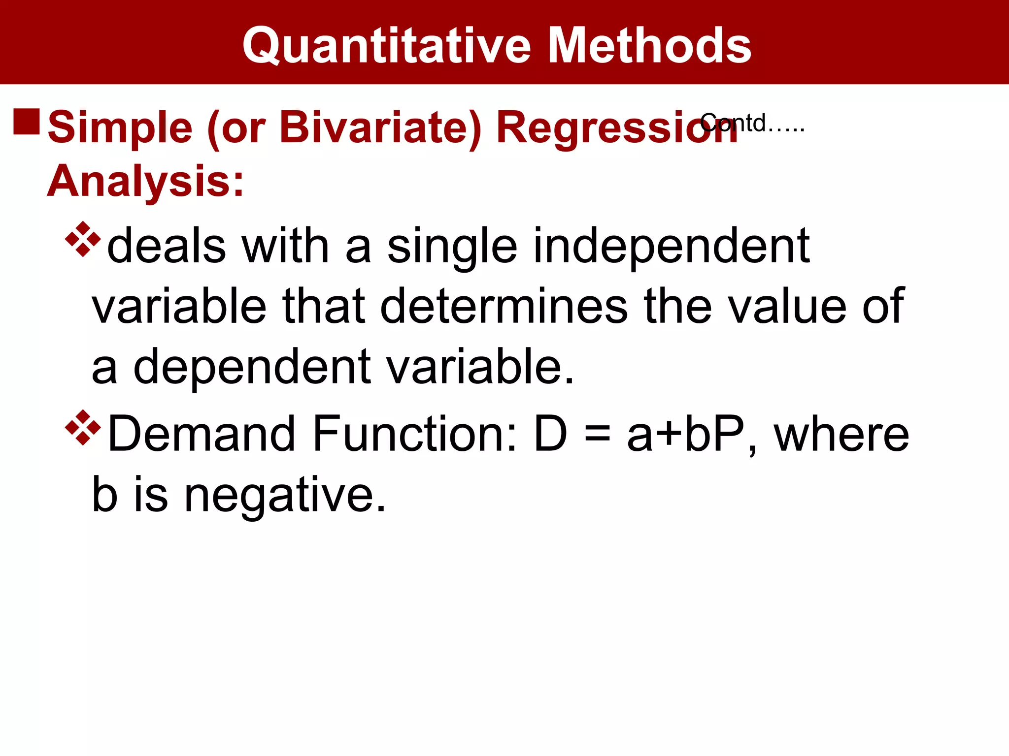 Quantitative Methods
Simple (or Bivariate) Regression
Analysis:
deals with a single independent
variable that determines the value of
a dependent variable.
Demand Function: D = a+bP, where
b is negative.
Contd…..
 