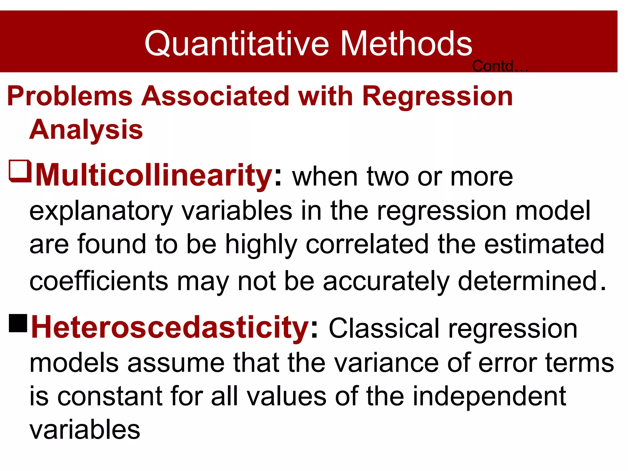 Quantitative Methods
Problems Associated with Regression
Analysis
Multicollinearity: when two or more
explanatory variables in the regression model
are found to be highly correlated the estimated
coefficients may not be accurately determined.
Heteroscedasticity: Classical regression
models assume that the variance of error terms
is constant for all values of the independent
variables
Contd…
 