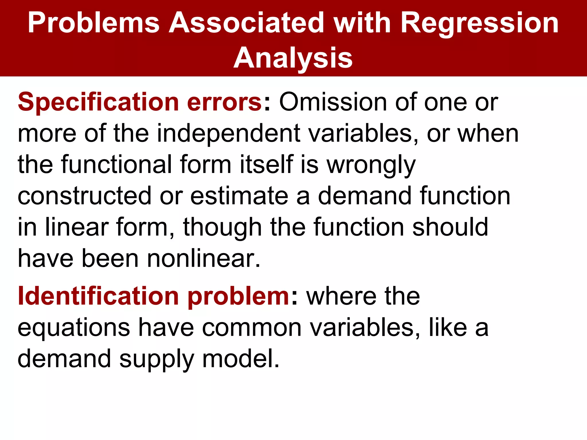 Specification errors: Omission of one or
more of the independent variables, or when
the functional form itself is wrongly
constructed or estimate a demand function
in linear form, though the function should
have been nonlinear.
Identification problem: where the
equations have common variables, like a
demand supply model.
Problems Associated with Regression
Analysis
 
