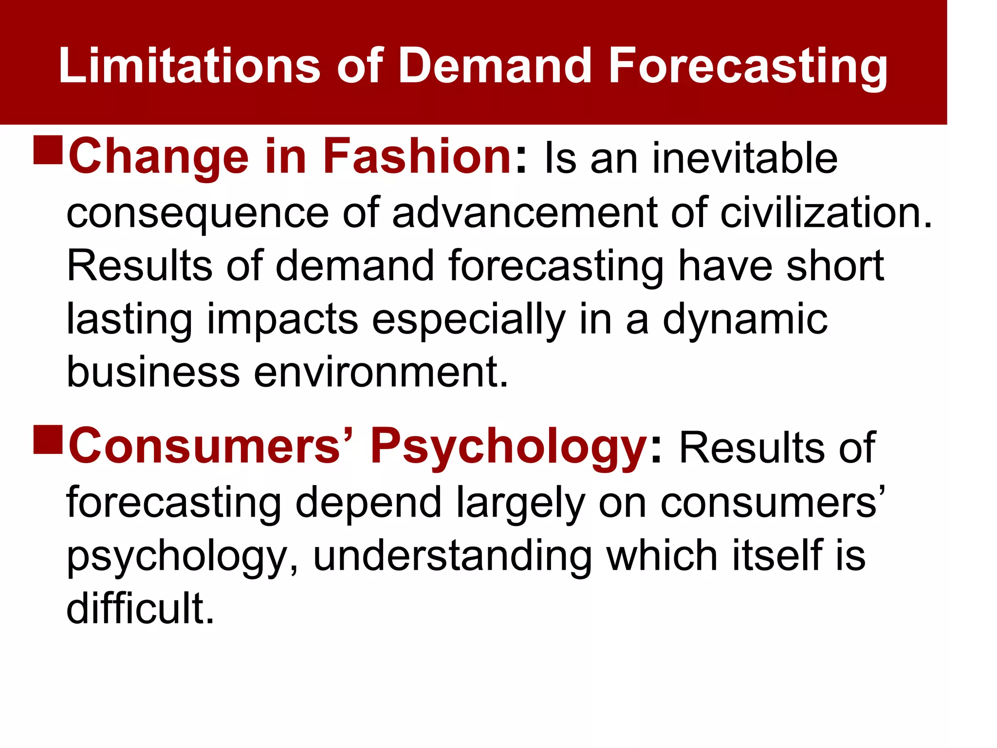 Limitations of Demand Forecasting
Change in Fashion: Is an inevitable
consequence of advancement of civilization.
Results of demand forecasting have short
lasting impacts especially in a dynamic
business environment.
Consumers’ Psychology: Results of
forecasting depend largely on consumers’
psychology, understanding which itself is
difficult.
 