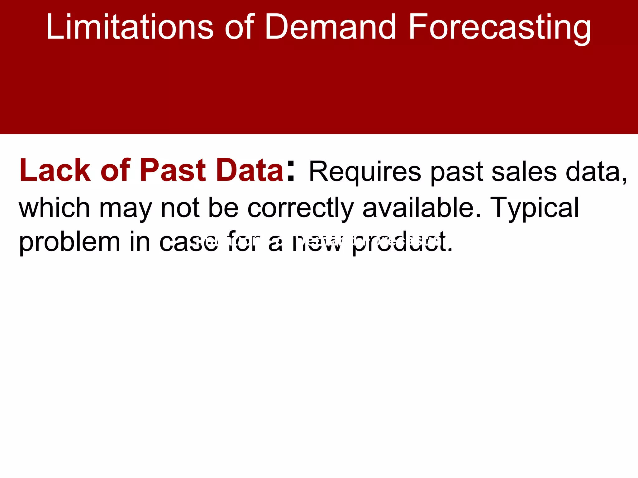 Lack of Past Data: Requires past sales data,
which may not be correctly available. Typical
problem in case for a new product.Limitations of Demand ForecastingLimitations of Demand Forecasting
Limitations of Demand Forecasting
 