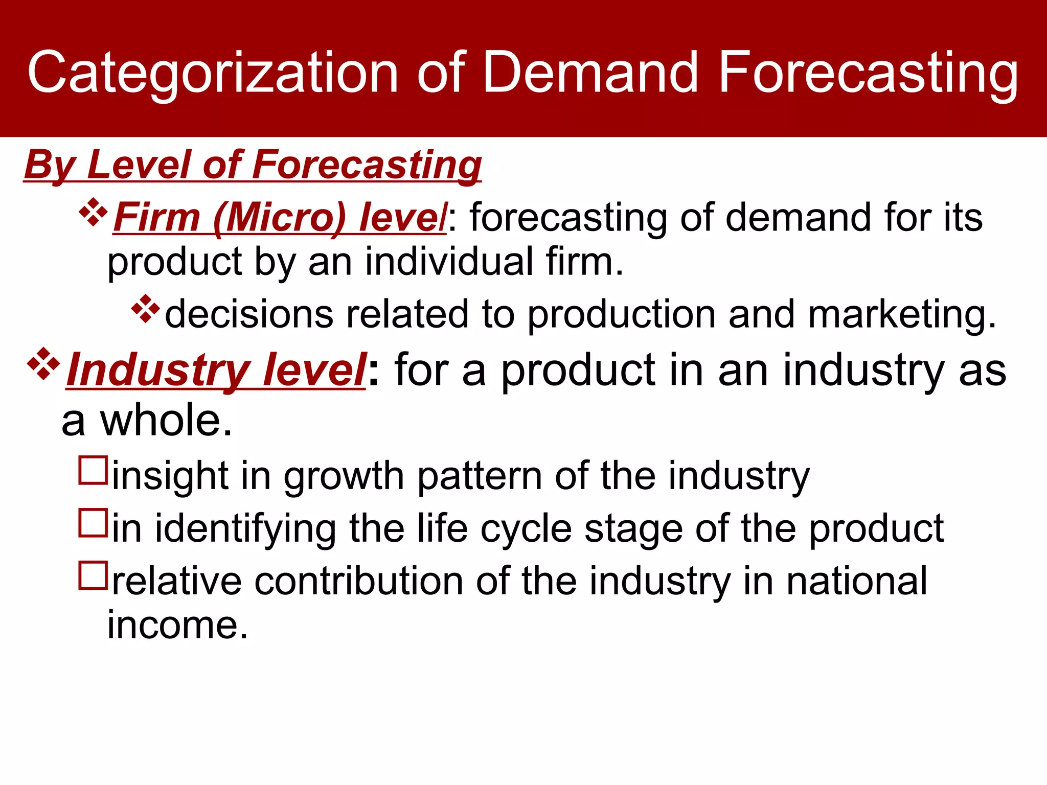 Categorization of Demand Forecasting
By Level of Forecasting
Firm (Micro) level: forecasting of demand for its
product by an individual firm.
decisions related to production and marketing.
Industry level: for a product in an industry as
a whole.
insight in growth pattern of the industry
in identifying the life cycle stage of the product
relative contribution of the industry in national
income.
 
