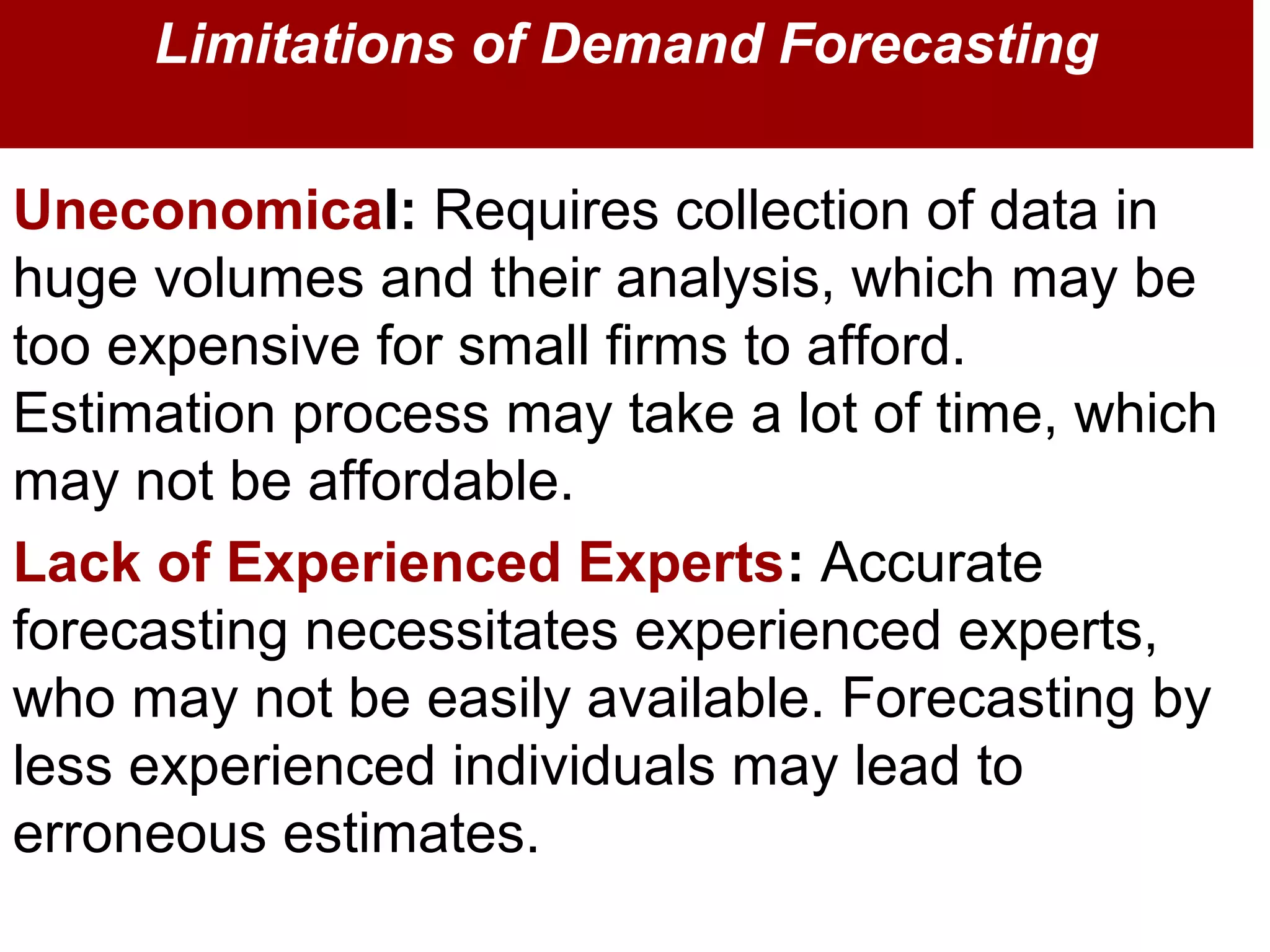 Uneconomical: Requires collection of data in
huge volumes and their analysis, which may be
too expensive for small firms to afford.
Estimation process may take a lot of time, which
may not be affordable.
Lack of Experienced Experts: Accurate
forecasting necessitates experienced experts,
who may not be easily available. Forecasting by
less experienced individuals may lead to
erroneous estimates.
Limitations of Demand Forecasting
 