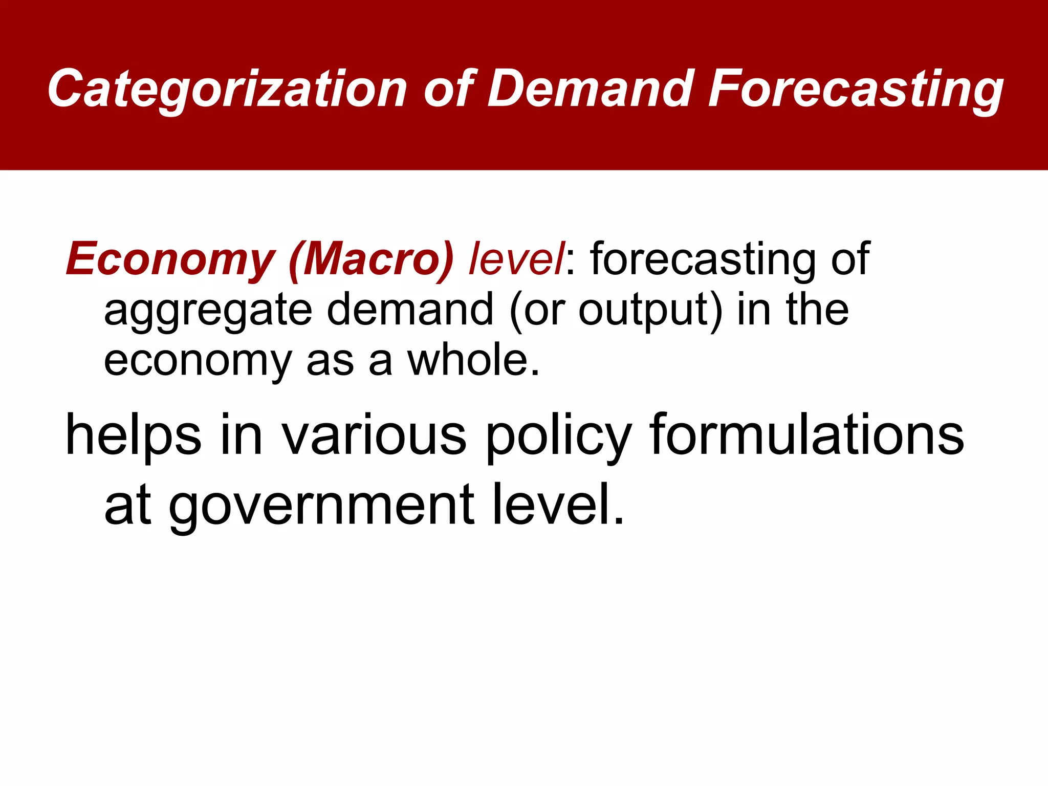 Categorization of Demand Forecasting
Economy (Macro) level: forecasting of
aggregate demand (or output) in the
economy as a whole.
helps in various policy formulations
at government level.
 