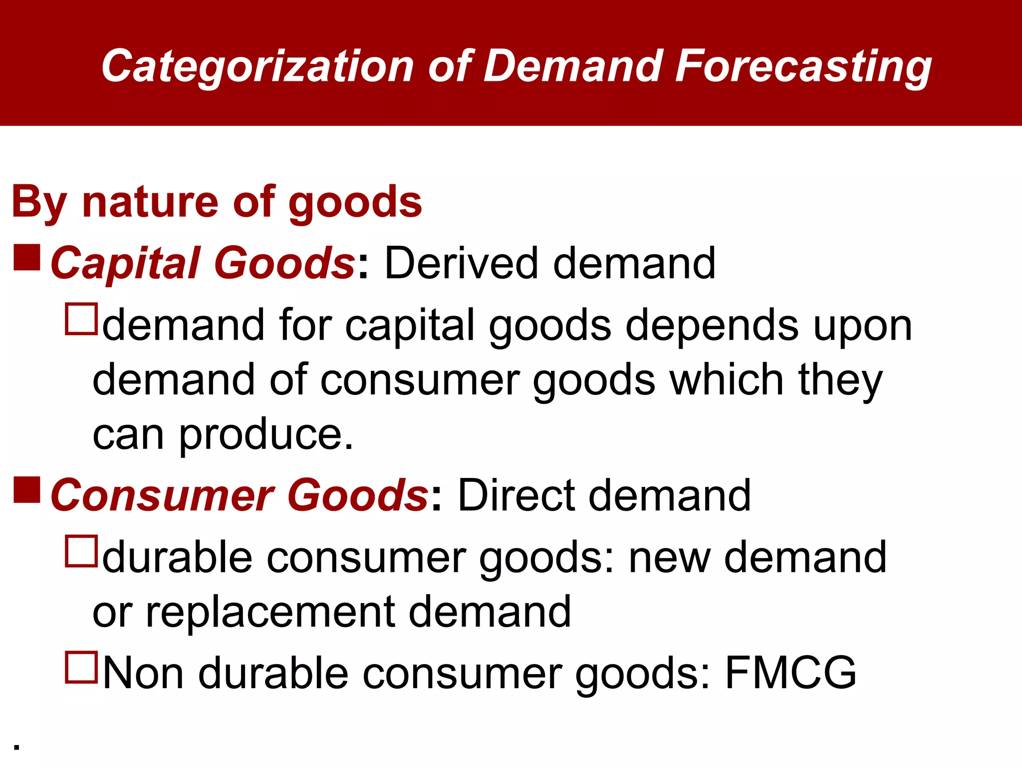 Categorization of Demand Forecasting
By nature of goods
Capital Goods: Derived demand
demand for capital goods depends upon
demand of consumer goods which they
can produce.
Consumer Goods: Direct demand
durable consumer goods: new demand
or replacement demand
Non durable consumer goods: FMCG
.
 