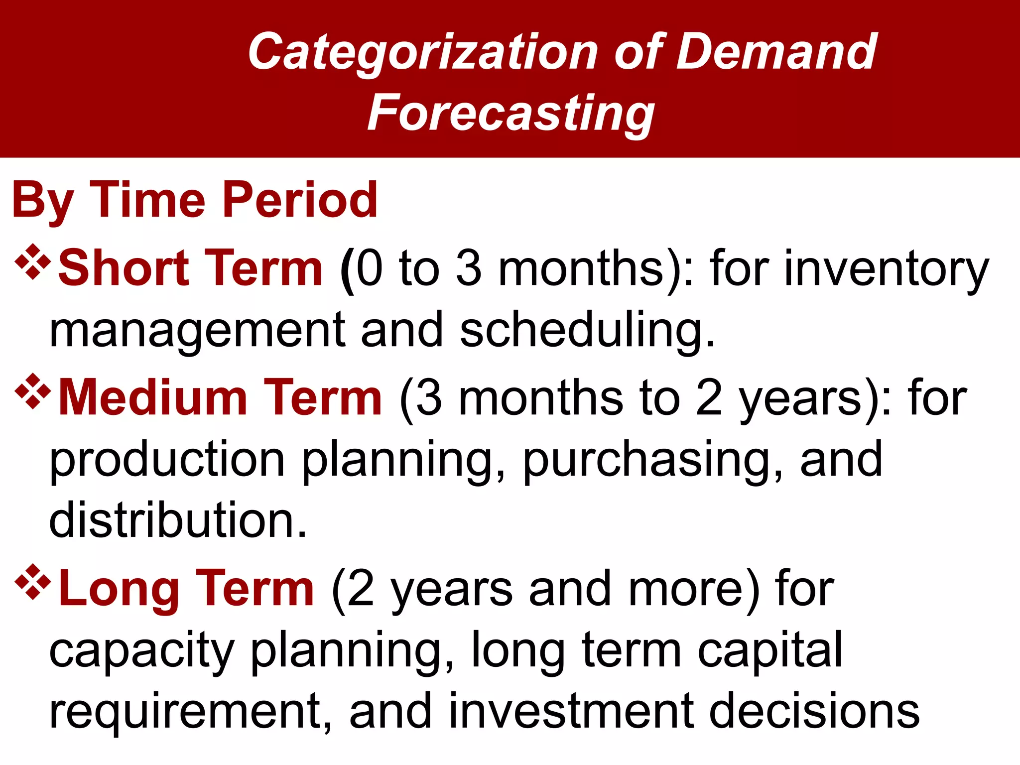 Categorization of Demand
Forecasting
By Time Period
Short Term (0 to 3 months): for inventory
management and scheduling.
Medium Term (3 months to 2 years): for
production planning, purchasing, and
distribution.
Long Term (2 years and more) for
capacity planning, long term capital
requirement, and investment decisions
 