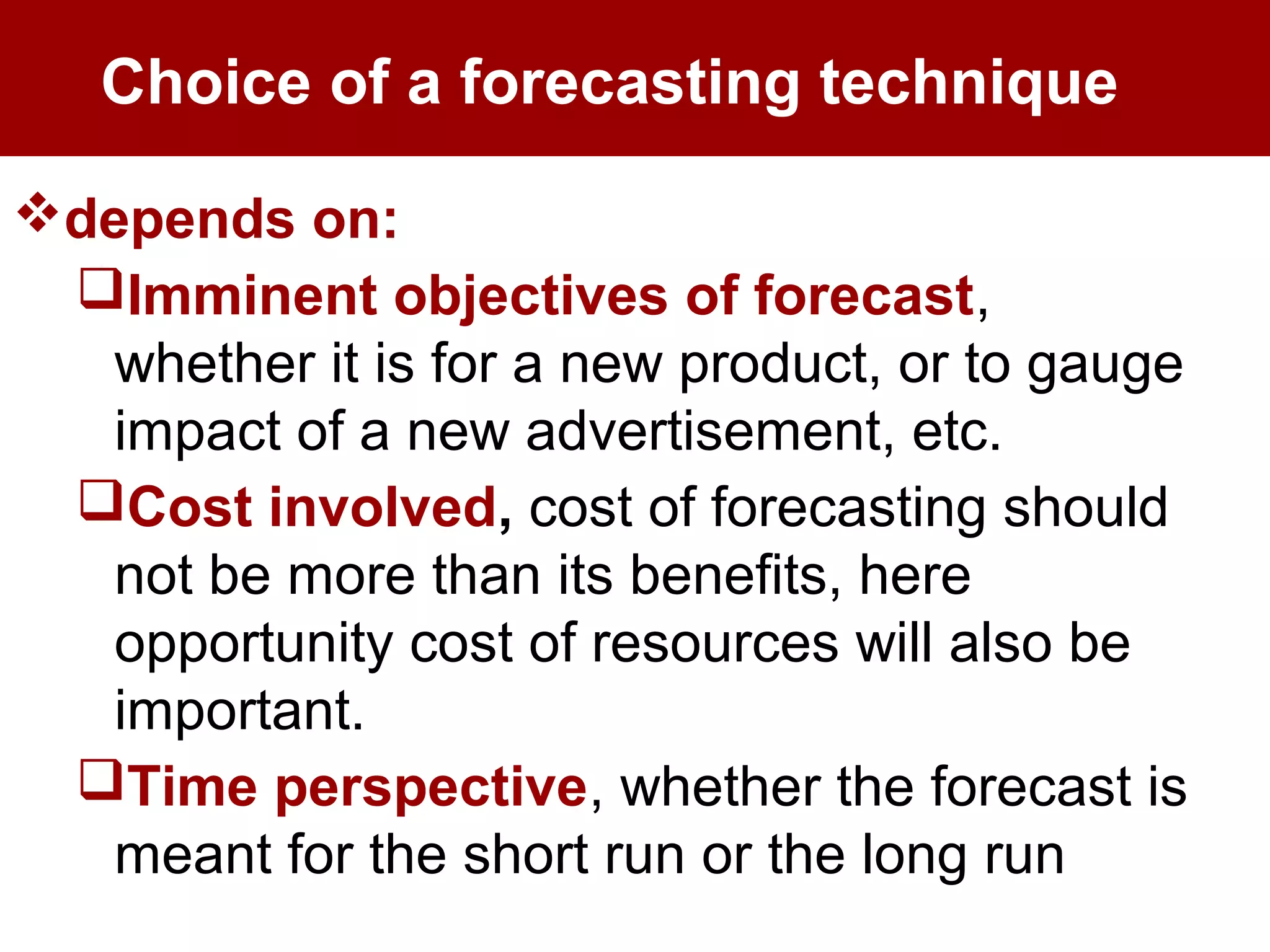 Choice of a forecasting technique
depends on:
Imminent objectives of forecast,
whether it is for a new product, or to gauge
impact of a new advertisement, etc.
Cost involved, cost of forecasting should
not be more than its benefits, here
opportunity cost of resources will also be
important.
Time perspective, whether the forecast is
meant for the short run or the long run
 