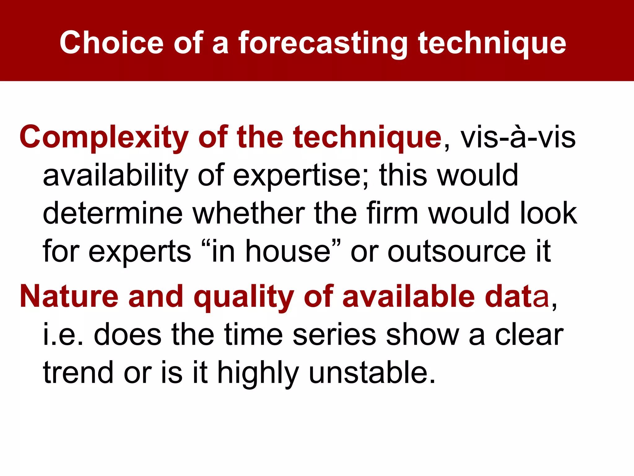 Choice of a forecasting technique
Complexity of the technique, vis-à-vis
availability of expertise; this would
determine whether the firm would look
for experts “in house” or outsource it
Nature and quality of available data,
i.e. does the time series show a clear
trend or is it highly unstable.
 