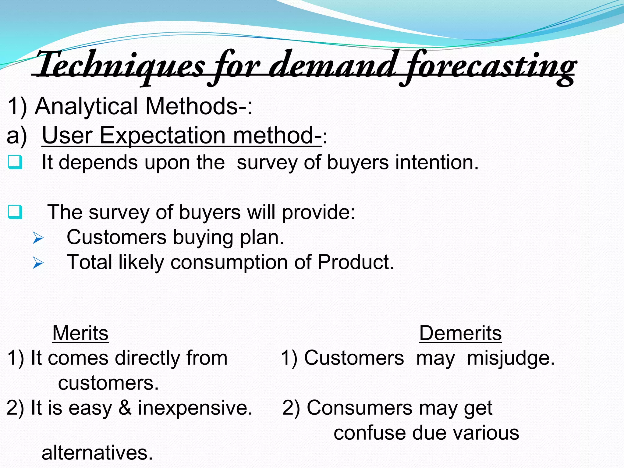 Demand Forecasting refers to the prediction or estimation of a future situation under given constraints.Examples-Demand Forecasting for-           1) Sufficient food for estimated no. of Guests in                a party.            2) Adequate no. of goods required by customers                    in a  particular time period.            3) In Industries, for estimation of raw materials                 required.            4) For  prediction of  the services(manpower)                 required for  production.                       