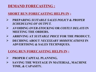DEMAND FORECASTING : SHORT RUN FORECASTING HELPS IN  ; PREPARING  SUITABLE SALES POLICY  &  PROPER SCHEDULING OF OUTPUT. AVOIDING  OVER-STOCKING  OR  COSTLY DELAYS  IN MEETING THE ORDERS. ARRIVING AT  SUITABLE PRICE  FOR THE PRODUCT. DECIDING ABOUT  NECESSARY MODIFICATIONS  IN ADVERTISING & SALES TECHNIQUES. LONG RUN FORECASTING HELPS IN  ; PROPER CAPITAL PLANNING. SAVING THE WESTAGE IN MATERIAL, MACHINE TIME, & CAPASITY. 