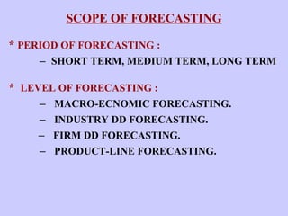 SCOPE OF FORECASTING *  PERIOD OF FORECASTING :   –  SHORT TERM, MEDIUM TERM, LONG TERM *  LEVEL OF FORECASTING :   –  MACRO-ECNOMIC FORECASTING.   –  INDUSTRY DD FORECASTING.   –  FIRM DD FORECASTING.   –  PRODUCT-LINE FORECASTING.   
