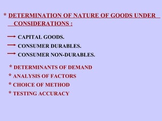 *  DETERMINATION OF NATURE OF GOODS UNDER  CONSIDERATIONS : CAPITAL GOODS. CONSUMER DURABLES. CONSUMER NON-DURABLES.   *   DETERMINANTS OF DEMAND *  ANALYSIS OF FACTORS  *  CHOICE OF METHOD *  TESTING ACCURACY 