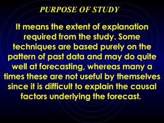 PURPOSE OF STUDY It means the extent of explanation required from the study.  Some techniques are based purely on the pattern of past data and may do quite well at forecasting, whereas many  a  times these are not useful by themselves since it is d ifficult to explain  the causal factors underlying the forecast.   