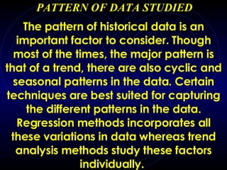 PATTERN OF DATA STUDIED The pattern of historical data is an important factor to consider. Though most of the times, the major pattern is that of a trend, there are also cyclic and seasonal patterns in the data. Certain techniques are best suited for capturing the different patterns in the data. Regression methods incorporates all these variations in data whereas trend analysis methods study these factors individually.   