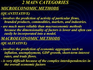 2 MAIN CATEGORIES MICROECONOMIC METHODS ( QUANTITATIVE) - involves the prediction of activity of particular firms, branded products, commodities, markets, and industries.  - are much more reliable than macroeconomic methods because the dimensionality of factors is lower and often can easily be incorporated into a model.  MACROECONOMIC METHODS (QUALITATIVE) -   involves the prediction of economic aggregates such as inflation, unemployment, GDP growth, short-term interest rates, and trade flows. - is very difficult because of the complex interdependencies in the overall economic factors 