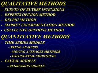 QUALITATIVE METHODS SURVEY OF BUYERS INTENSIONS EXPERTS OPINION METHOD DELPHI METHOD MARKET EXPERIMENTATION METHOD -  COLLECTIVE OPINIONS METHOD QUANTITATIVE METHODS TIME SERIES MODELS - TREND ANALYSIS - MOVING AVERAGES METHODS - EXPONENTIAL SMOOTHING CAUSAL MODELS - REGRESSION MODELS 