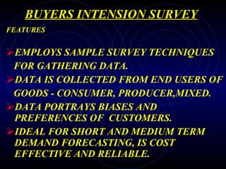 BUYERS INTENSION SURVEY FEATURES EMPLOYS SAMPLE SURVEY TECHNIQUES FOR GATHERING DATA. DATA IS COLLECTED FROM END USERS OF GOODS - CONSUMER, PRODUCER,MIXED. DATA PORTRAYS BIASES AND PREFERENCES OF  CUSTOMERS. IDEAL FOR SHORT AND MEDIUM TERM DEMAND FORECASTING, IS COST EFFECTIVE AND RELIABLE. 