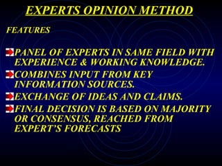 EXPERTS OPINION METHOD FEATURES PANEL OF EXPERTS IN SAME FIELD WITH EXPERIENCE & WORKING KNOWLEDGE. COMBINES INPUT FROM KEY INFORMATION SOURCES. EXCHANGE OF IDEAS AND CLAIMS. FINAL DECISION IS BASED ON MAJORITY OR CONSENSUS, REACHED FROM EXPERT’S FORECASTS 