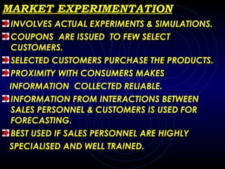 MARKET EXPERIMENTATION INVOLVES ACTUAL EXPERIMENTS & SIMULATIONS. COUPONS  ARE ISSUED  TO FEW SELECT CUSTOMERS. SELECTED CUSTOMERS PURCHASE THE PRODUCTS. PROXIMITY WITH CONSUMERS MAKES  INFORMATION  COLLECTED RELIABLE. INFORMATION FROM INTERACTIONS BETWEEN SALES PERSONNEL & CUSTOMERS IS USED FOR FORECASTING. BEST USED IF SALES PERSONNEL ARE HIGHLY SPECIALISED AND WELL TRAINED. 