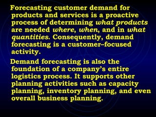 Forecasting customer demand for products and services is a proactive process of determining  what products  are needed  where ,  when , and in  what quantities . Consequently, demand forecasting is a customer–focused activity.  Demand forecasting is also the foundation of a company’s entire logistics process. It supports other planning activities such as capacity planning, inventory planning, and even overall business planning. 