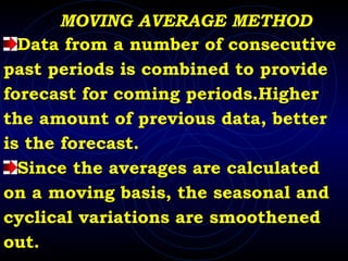 MOVING AVERAGE METHOD Data from a number of consecutive past periods is combined to provide forecast for coming periods.Higher the amount of previous data, better is the forecast. Since the averages are calculated on a moving basis, the seasonal and  cyclical variations are smoothened  out.  