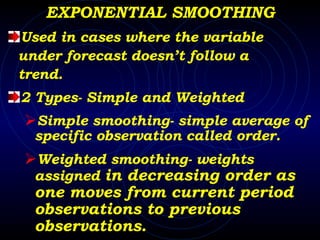 EXPONENTIAL SMOOTHING Used in cases where the variable  under forecast doesn’t follow a  trend. 2 Types- Simple and Weighted Simple smoothing- simple average of specific observation called order. Weighted smoothing- weights assigned  in decreasing order as one moves from current period observations to previous  observations.  