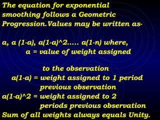 The equation for exponential  smoothing follows a Geometric  Progression.Values may be written as- a, a (1-a), a(1-a)^2….. a(1-n) where,  a = value of weight assigned  to the observation a(1-a) = weight assigned to 1 period  previous observation a(1-a)^2 = weight assigned to 2  periods previous observation Sum of all weights always equals Unity. 