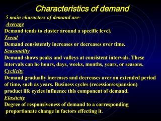 Characteristics of demand 5 main characters of demand are- Average Demand tends to cluster around a specific level.  Trend Demand consistently increases or decreases over time.  Seasonality Demand shows peaks and valleys at consistent intervals. These intervals can be hours, days, weeks, months, years, or seasons.  Cyclicity Demand gradually increases and decreases over an extended period  of time, such as years. Business cycles (recession/expansion) product life cycles influence this component of demand.  Elasticity Degree of responsiveness of demand to a corresponding proportionate change in factors effecting it. 