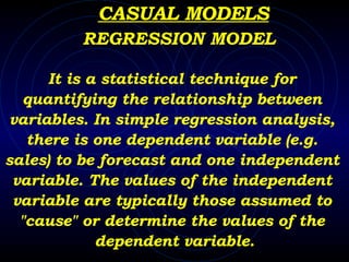 CASUAL MODELS It is a statistical technique for  quantifying the relationship between  variables. In simple regression analysis,  there is one dependent variable (e.g.  sales) to be forecast and one independent  variable. The values of the independent  variable are typically those assumed to  "cause" or determine the values of the  dependent variable. REGRESSION MODEL 