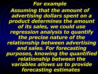 For example Assuming that the amount of advertising dollars spent on a product determines the amount of its sales, we could use regression analysis to quantify the precise nature of the relationship between advertising and sales. For forecasting purposes, knowing the quantified relationship between the variables allows us to provide forecasting estimates   