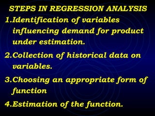 STEPS IN REGRESSION ANALYSIS 1.Identification of variables influencing demand for product under estimation. 2.Collection of historical data on  variables. 3.Choosing an appropriate form of function 4.Estimation of the function. 