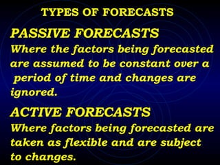 TYPES OF FORECASTS PASSIVE FORECASTS Where the factors being forecasted  are assumed to be constant over a period of time and changes are ignored. ACTIVE FORECASTS Where factors being forecasted are  taken as flexible and are subject  to changes. 
