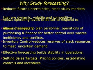 Why Study forecasting? Reduces future uncertainties, helps study markets  that are dynamic, volatile and competitive  Allows operating levels to be set to respond to  demand variations Allows managers to plan personnel, operations of  purchasing & finance for better control over wastes  inefficiency and conflicts. Inventory Control-reduces reserves of slack resources to meet  uncertain demand Effective forecasting builds stability in operations. Setting Sales Targets, Pricing policies, establishing  controls and incentives 