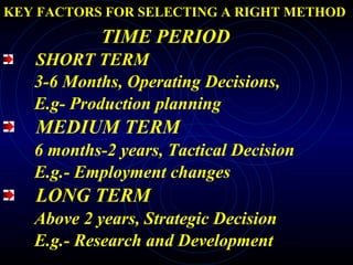 KEY FACTORS FOR SELECTING A RIGHT METHOD TIME PERIOD SHORT TERM 3-6 Months, Operating Decisions,  E.g- Production planning MEDIUM TERM 6 months-2 years, Tactical Decision E.g.- Employment changes LONG TERM Above 2 years, Strategic Decision E.g.- Research and Development 