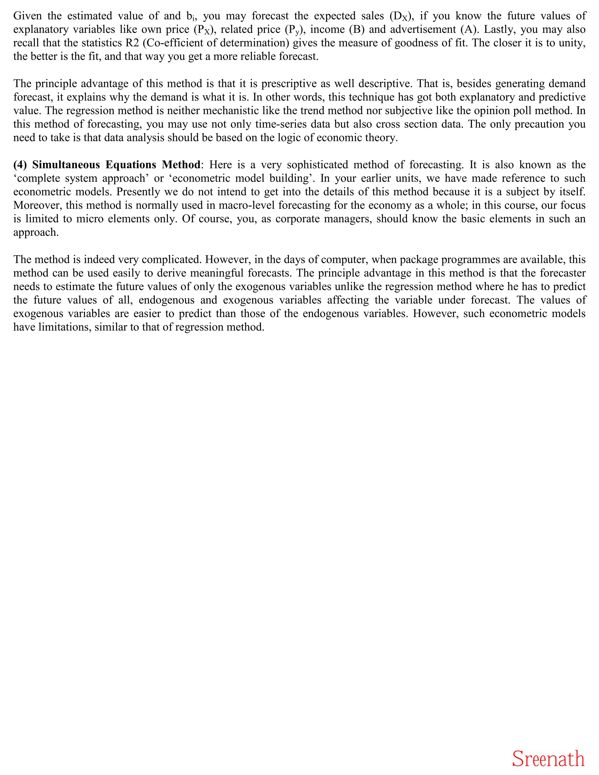 Given the estimated value of and bi, you may forecast the expected sales (DX), if you know the future values of
explanatory variables like own price (PX), related price (Py), income (B) and advertisement (A). Lastly, you may also
recall that the statistics R2 (Co-efficient of determination) gives the measure of goodness of fit. The closer it is to unity,
the better is the fit, and that way you get a more reliable forecast.

The principle advantage of this method is that it is prescriptive as well descriptive. That is, besides generating demand
forecast, it explains why the demand is what it is. In other words, this technique has got both explanatory and predictive
value. The regression method is neither mechanistic like the trend method nor subjective like the opinion poll method. In
this method of forecasting, you may use not only time-series data but also cross section data. The only precaution you
need to take is that data analysis should be based on the logic of economic theory.

(4) Simultaneous Equations Method: Here is a very sophisticated method of forecasting. It is also known as the
‘complete system approach’ or ‘econometric model building’. In your earlier units, we have made reference to such
econometric models. Presently we do not intend to get into the details of this method because it is a subject by itself.
Moreover, this method is normally used in macro-level forecasting for the economy as a whole; in this course, our focus
is limited to micro elements only. Of course, you, as corporate managers, should know the basic elements in such an
approach.

The method is indeed very complicated. However, in the days of computer, when package programmes are available, this
method can be used easily to derive meaningful forecasts. The principle advantage in this method is that the forecaster
needs to estimate the future values of only the exogenous variables unlike the regression method where he has to predict
the future values of all, endogenous and exogenous variables affecting the variable under forecast. The values of
exogenous variables are easier to predict than those of the endogenous variables. However, such econometric models
have limitations, similar to that of regression method.




                                                                                                             Sreenath
 