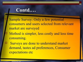 Contd.…
   Sample Survey: Only a few potential
    consumers and users selected from relevant
    market are surveyed
   Method is simpler, less costly and less time
    consuming.
    Surveys are done to understand market
    demand, tastes ad preferences, Consumer
    expectations etc
 