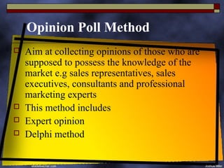 Opinion Poll Method
   Aim at collecting opinions of those who are
    supposed to possess the knowledge of the
    market e.g sales representatives, sales
    executives, consultants and professional
    marketing experts
   This method includes
   Expert opinion
   Delphi method
 