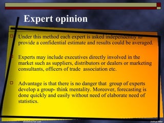 Expert opinion
   Under this method each expert is asked independently to
    provide a confidential estimate and results could be averaged.

   Experts may include executives directly involved in the
    market such as suppliers, distributors or dealers or marketing
    consultants, officers of trade association etc.

   Advantage is that there is no danger that group of experts
    develop a group- think mentality. Moreover, forecasting is
    done quickly and easily without need of elaborate need of
    statistics.
 