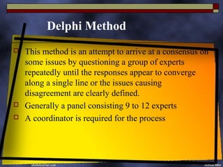 Delphi Method
   This method is an attempt to arrive at a consensus on
    some issues by questioning a group of experts
    repeatedly until the responses appear to converge
    along a single line or the issues causing
    disagreement are clearly defined.
   Generally a panel consisting 9 to 12 experts
   A coordinator is required for the process
 