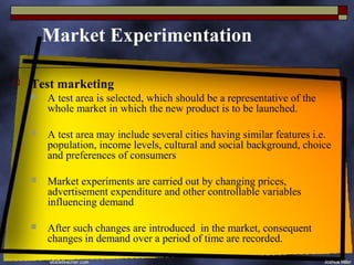 Market Experimentation

   Test marketing
       A test area is selected, which should be a representative of the
        whole market in which the new product is to be launched.

       A test area may include several cities having similar features i.e.
        population, income levels, cultural and social background, choice
        and preferences of consumers

       Market experiments are carried out by changing prices,
        advertisement expenditure and other controllable variables
        influencing demand

       After such changes are introduced in the market, consequent
        changes in demand over a period of time are recorded.
 