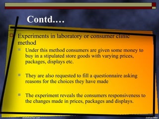 Contd.…
   Experiments in laboratory or consumer clinic
    method
       Under this method consumers are given some money to
        buy in a stipulated store goods with varying prices,
        packages, displays etc.

       They are also requested to fill a questionnaire asking
        reasons for the choices they have made

       The experiment reveals the consumers responsiveness to
        the changes made in prices, packages and displays.
 