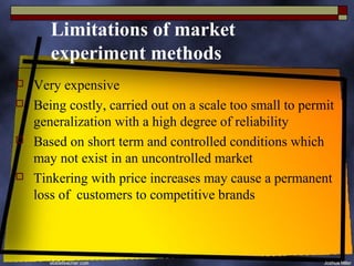 Limitations of market
       experiment methods
   Very expensive
   Being costly, carried out on a scale too small to permit
    generalization with a high degree of reliability
   Based on short term and controlled conditions which
    may not exist in an uncontrolled market
   Tinkering with price increases may cause a permanent
    loss of customers to competitive brands
 