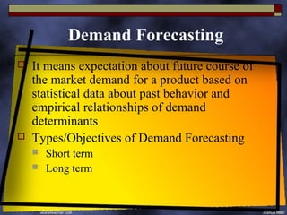 Demand Forecasting
   It means expectation about future course of
    the market demand for a product based on
    statistical data about past behavior and
    empirical relationships of demand
    determinants
   Types/Objectives of Demand Forecasting
       Short term
       Long term
 