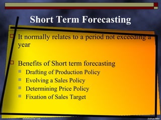 Short Term Forecasting
   It normally relates to a period not exceeding a
    year

   Benefits of Short term forecasting
       Drafting of Production Policy
       Evolving a Sales Policy
       Determining Price Policy
       Fixation of Sales Target
 