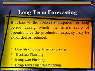 Long Term Forecasting
   It refers to the forecasts prepared for long
    period during which the firm’s scale of
    operations or the production capacity may be
    expanded or reduced.

       Benefits of Long term forecasting
       Business Planning
       Manpower Planning
       Long-Term Financial Planning
 