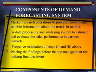 COMPONENTS OF DEMAND
       FORECASTING SYSTEM
   Market research operations to procure relevant and
    reliable information about the trends in market.
    A data processing and analysing system to estimate
    and evaluate the sales performance in various
    markets.
    Proper co-ordination of steps (i) and (ii) above
   Placing the findings before the top management for
    making final decisions.
 