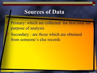 Sources of Data
   Primary: which are collected for first time for
    purpose of analysis
   Secondary : are those which are obtained
    from someone’s else records
 