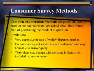 Consumer Survey Methods
   Complete enumeration Method: All potential users of
    product are contacted and are asked about their future
    plan of purchasing the product in question
   Limitations
       Very expensive in case of widely dispersed market
       Consumers may not know their actual demand and may
        br unable to answer query
       Their plans may change with a change in factors not
        included in questionnaire
 