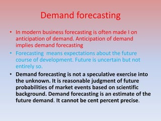 Demand forecasting
• In modern business forecasting is often made I on
  anticipation of demand. Anticipation of demand
  implies demand forecasting
• Forecasting means expectations about the future
  course of development. Future is uncertain but not
  entirely so.
• Demand forecasting is not a speculative exercise into
  the unknown. It is reasonable judgment of future
  probabilities of market events based on scientific
  background. Demand forecasting is an estimate of the
  future demand. It cannot be cent percent precise.
 