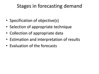 Stages in forecasting demand

•   Specification of objective(s)
•   Selection of appropriate technique
•   Collection of appropriate data
•   Estimation and interpretation of results
•   Evaluation of the forecasts
 